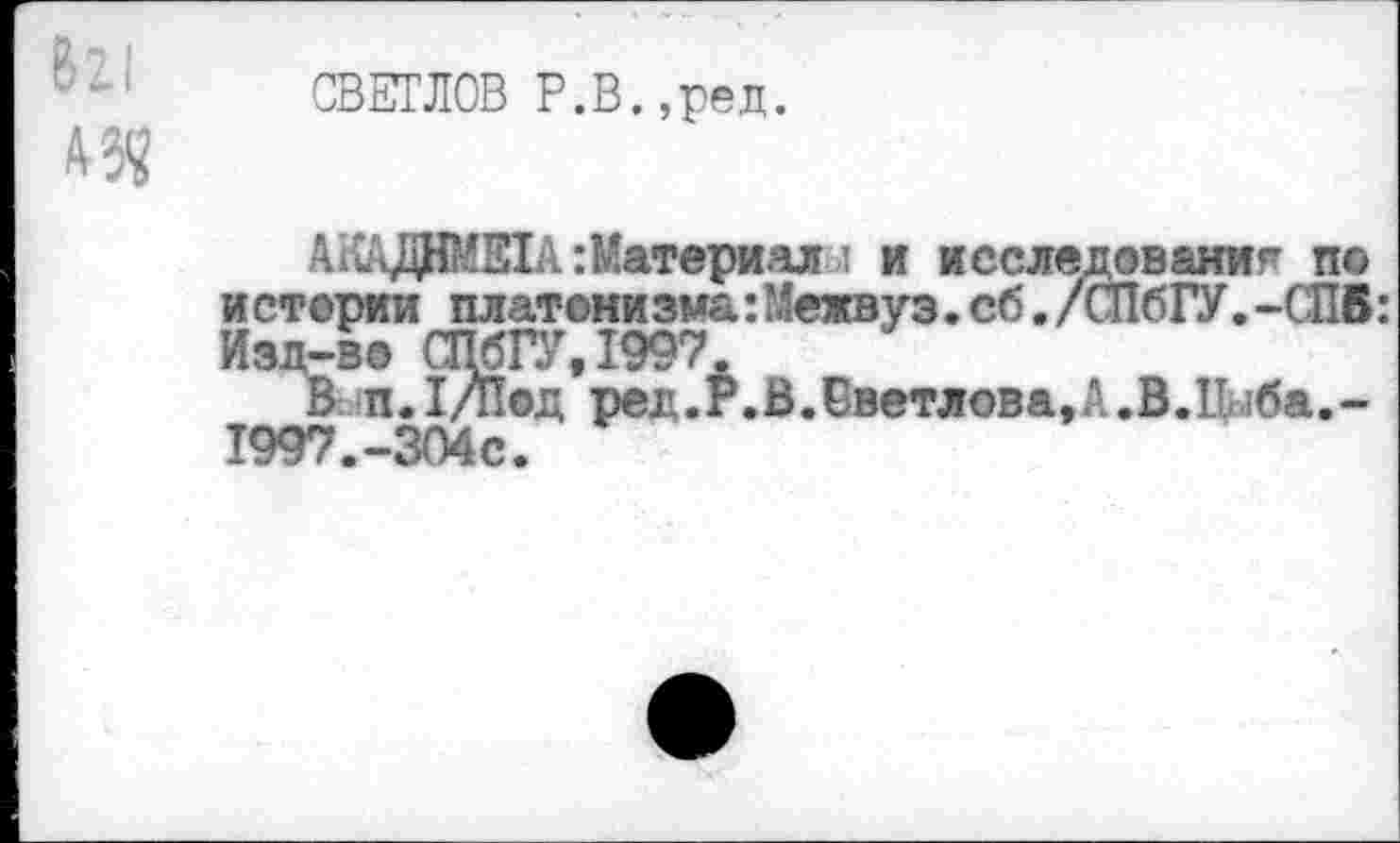 ﻿СВЕТЛОВ Р.В.,ред.
А .;ДНМЕ1 А Материал и исследование по и стерии платони зма: Межвуз. сб. /СПбГУ. -СПВ:
Изд-во СПбГУ, 199'7.
В. п.Т/под ред.Р.В.Светлова,А.В.Пыба.-1997.-304с.